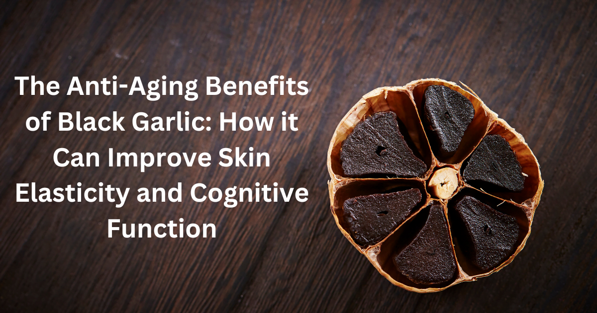 The Anti-Aging Benefits of Black Garlic: How it Can Improve Skin Elasticity and Cognitive Function